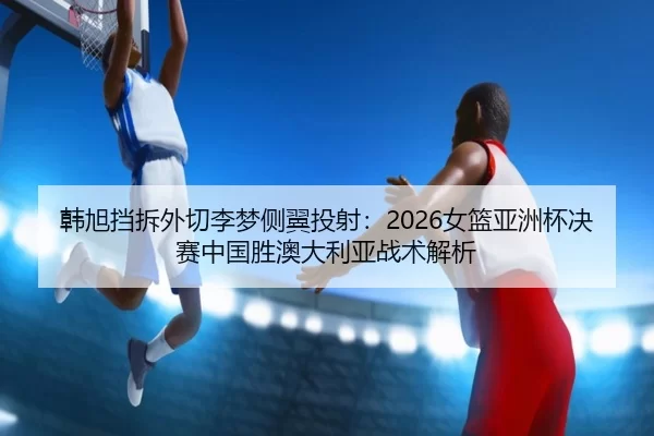 韩旭挡拆外切李梦侧翼投射：2026女篮亚洲杯决赛中国胜澳大利亚战术解析